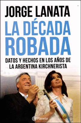 LA DECADA ROBADA DATOS Y HECHOS EN LOS A�OS DE LA ARGENTINA KIRCHNERISTA